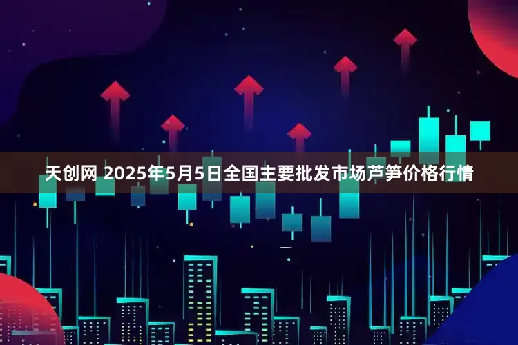 天创网 2025年5月5日全国主要批发市场芦笋价格行情