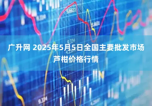 广升网 2025年5月5日全国主要批发市场芦柑价格行情