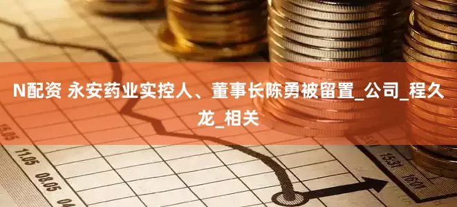 N配资 永安药业实控人、董事长陈勇被留置_公司_程久龙_相关