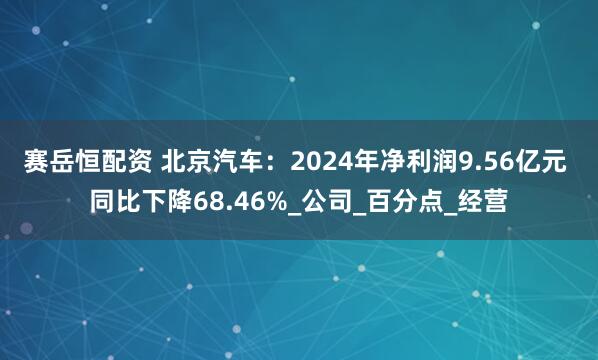 赛岳恒配资 北京汽车：2024年净利润9.56亿元 同比下降68.46%_公司_百分点_经营