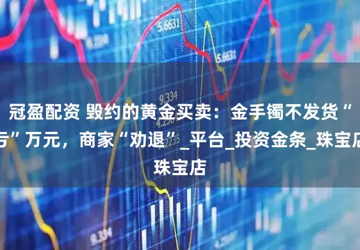 冠盈配资 毁约的黄金买卖：金手镯不发货“亏”万元，商家“劝退”_平台_投资金条_珠宝店