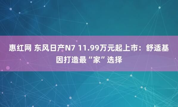 惠红网 东风日产N7 11.99万元起上市：舒适基因打造最“家”选择