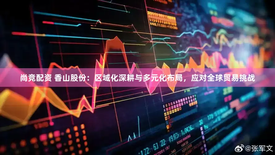 尚竞配资 香山股份：区域化深耕与多元化布局，应对全球贸易挑战