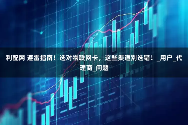 利配网 避雷指南！选对物联网卡，这些渠道别选错！_用户_代理商_问题