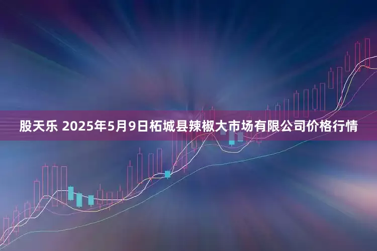 股天乐 2025年5月9日柘城县辣椒大市场有限公司价格行情
