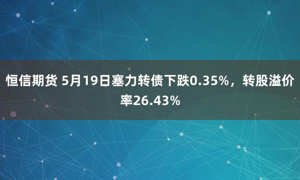 恒信期货 5月19日塞力转债下跌0.35%，转股溢价率26.43%