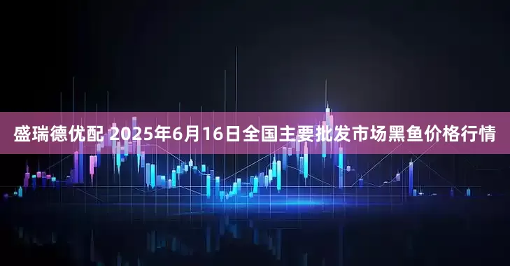 盛瑞德优配 2025年6月16日全国主要批发市场黑鱼价格行情