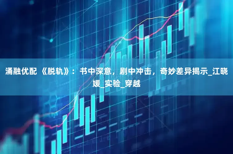 涌融优配 《脱轨》：书中深意，剧中冲击，奇妙差异揭示_江晓媛_实验_穿越