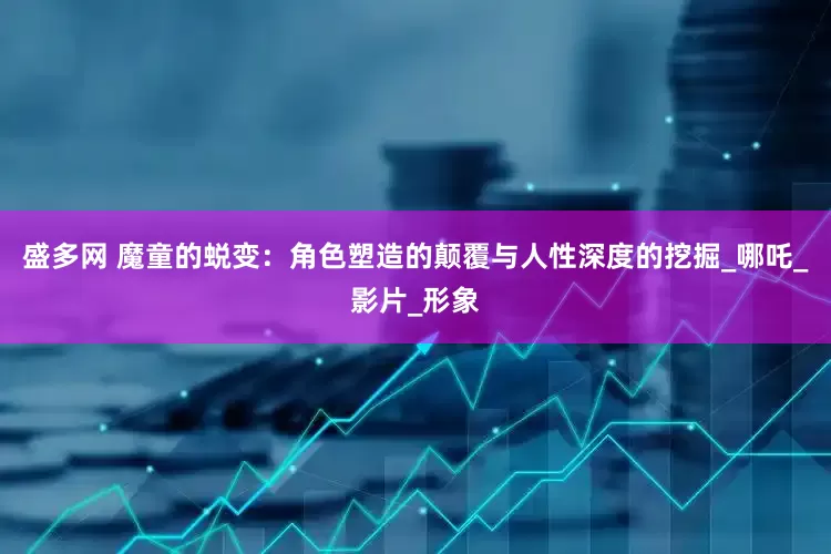 盛多网 魔童的蜕变：角色塑造的颠覆与人性深度的挖掘_哪吒_影片_形象