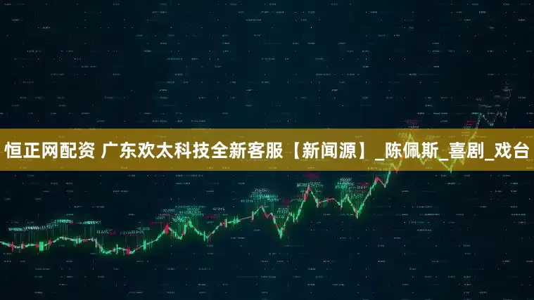 恒正网配资 广东欢太科技全新客服【新闻源】_陈佩斯_喜剧_戏台