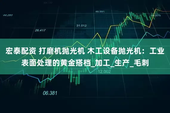 宏泰配资 打磨机抛光机 木工设备抛光机：工业表面处理的黄金搭档_加工_生产_毛刺