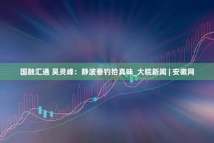 国融汇通 吴灵峰：静波垂钓拾真味_大皖新闻 | 安徽网