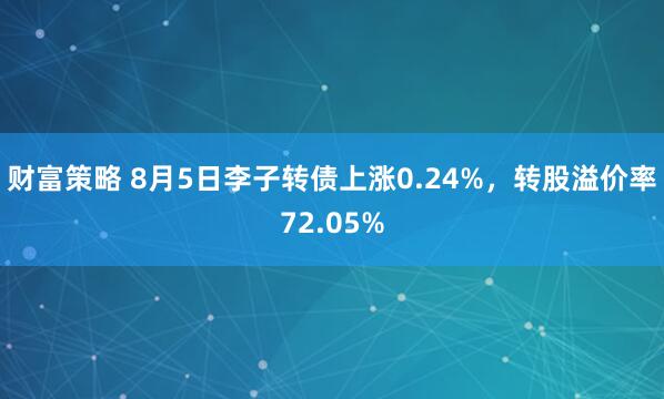 财富策略 8月5日李子转债上涨0.24%，转股溢价率72.05%