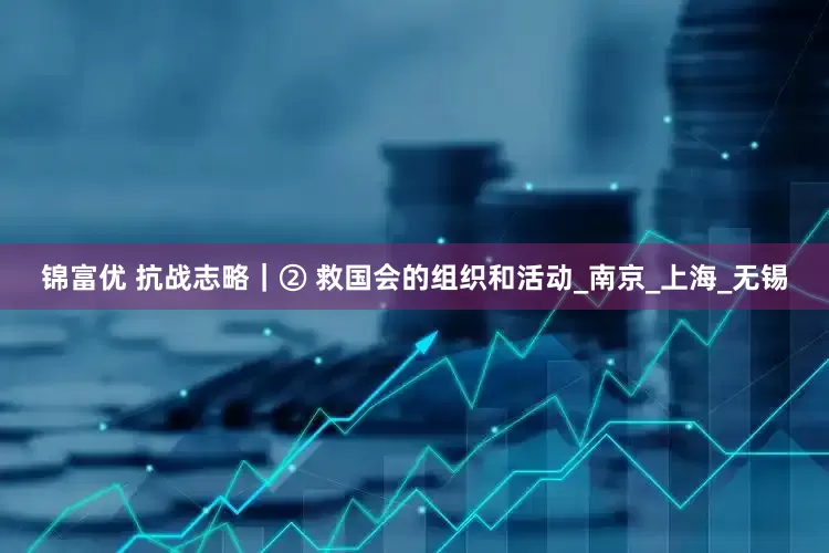 锦富优 抗战志略｜② 救国会的组织和活动_南京_上海_无锡