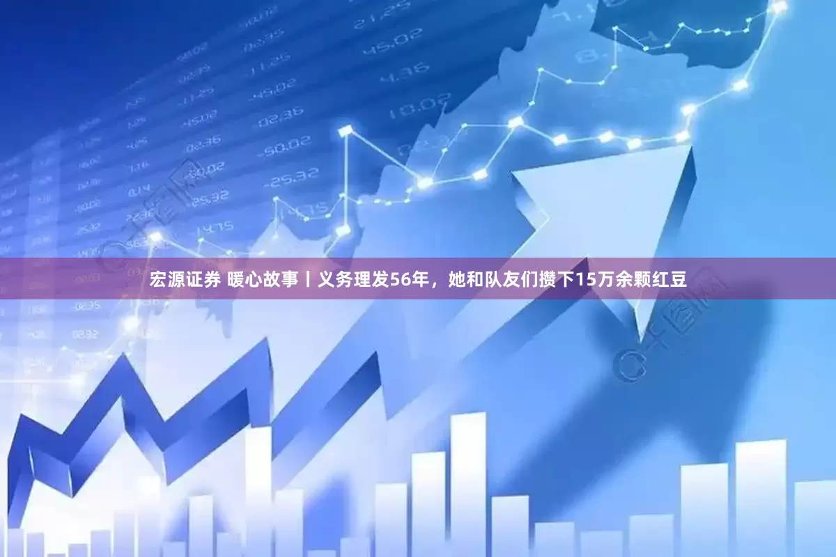 宏源证券 暖心故事丨义务理发56年，她和队友们攒下15万余颗红豆