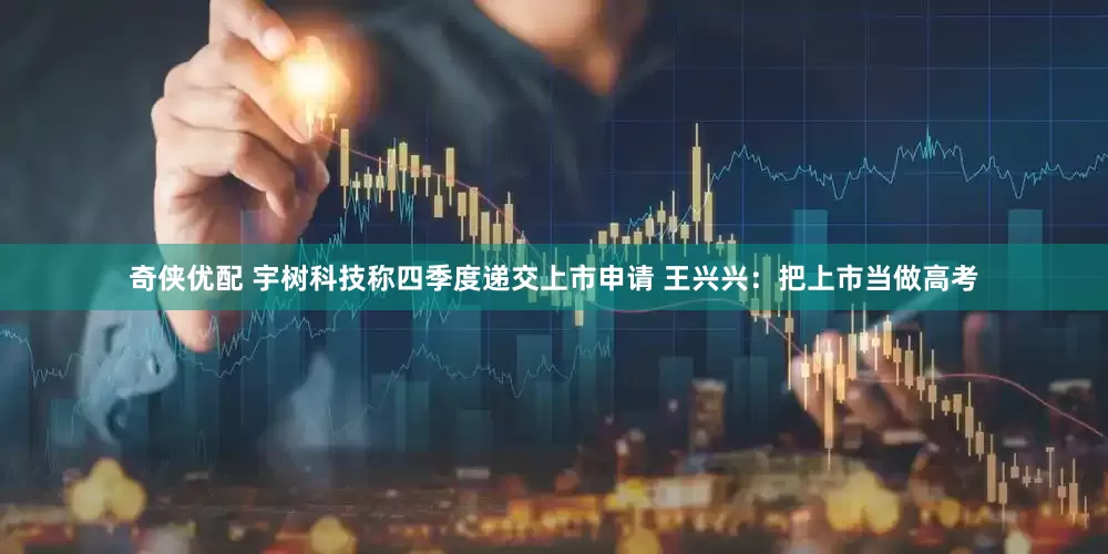 奇侠优配 宇树科技称四季度递交上市申请 王兴兴：把上市当做高考