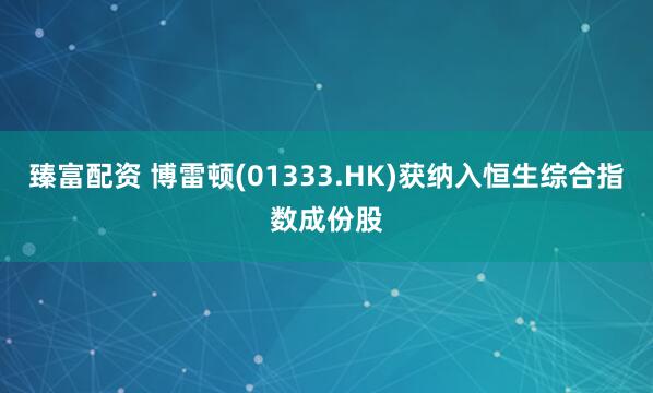 臻富配资 博雷顿(01333.HK)获纳入恒生综合指数成份股