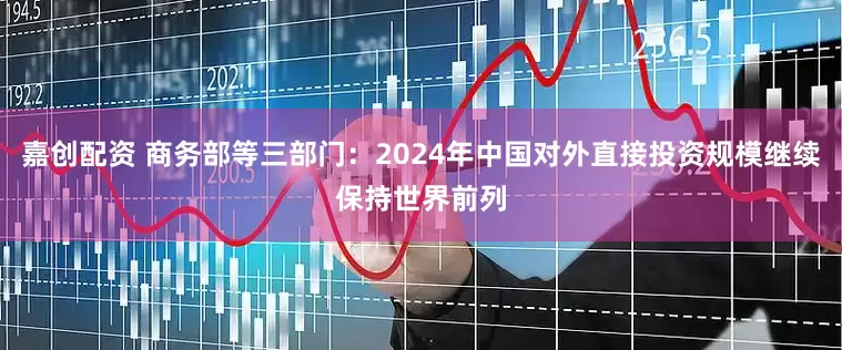嘉创配资 商务部等三部门：2024年中国对外直接投资规模继续保持世界前列