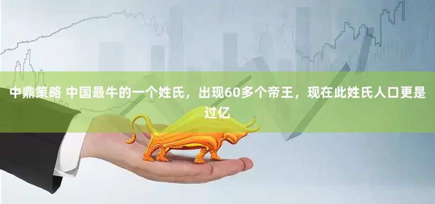 中鼎策略 中国最牛的一个姓氏，出现60多个帝王，现在此姓氏人口更是过亿