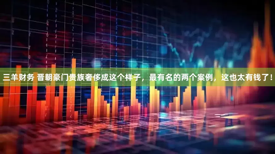 三羊财务 晋朝豪门贵族奢侈成这个样子，最有名的两个案例，这也太有钱了！
