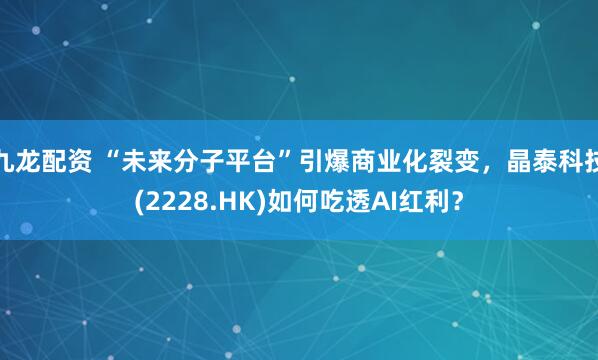 九龙配资 “未来分子平台”引爆商业化裂变，晶泰科技(2228.HK)如何吃透AI红利？