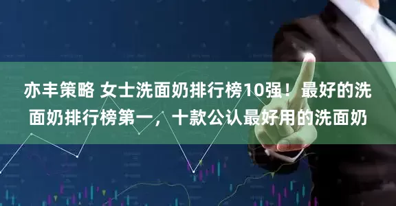 亦丰策略 女士洗面奶排行榜10强!最好的洗面奶排行榜第一,十款公认最好用的洗面奶