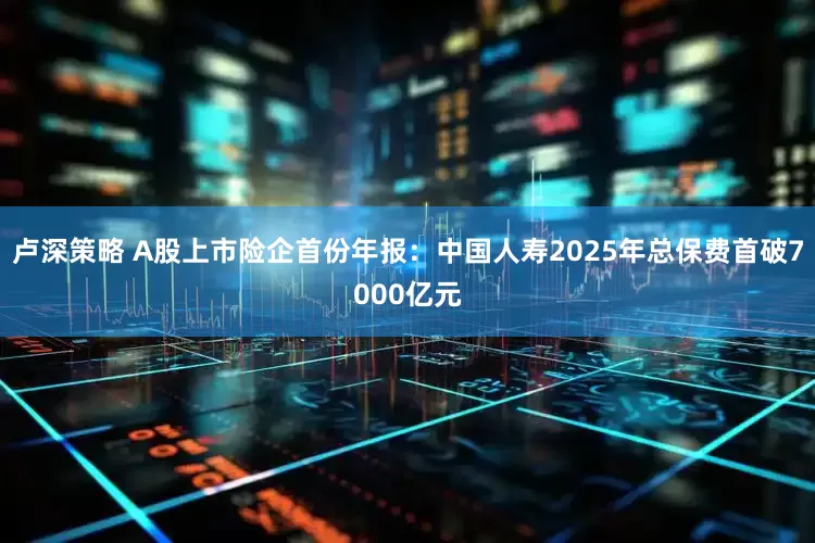 卢深策略 A股上市险企首份年报：中国人寿2025年总保费首破7000亿元