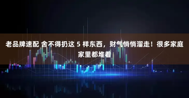 老品牌速配 舍不得扔这 5 样东西，财气悄悄溜走！很多家庭家里都堆着